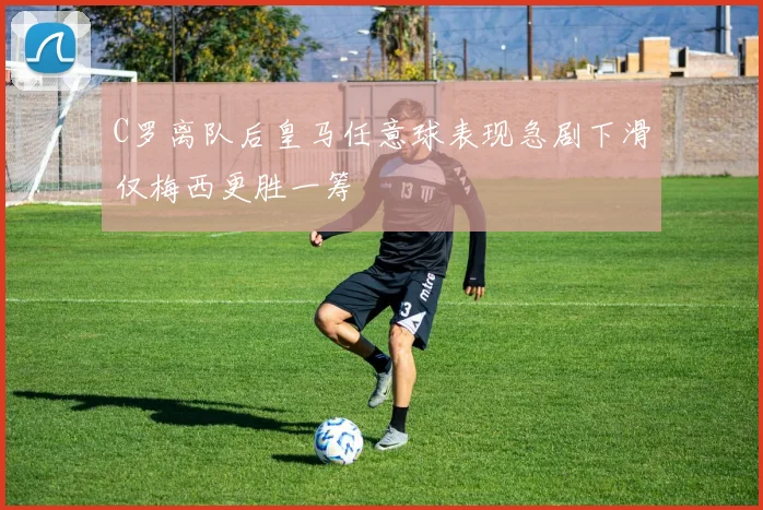 C罗离队后皇马任意球表现急剧下滑仅梅西更胜一筹
