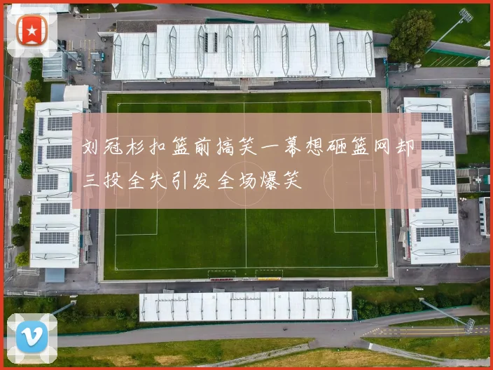 刘冠杉扣篮前搞笑一幕想砸篮网却三投全失引发全场爆笑